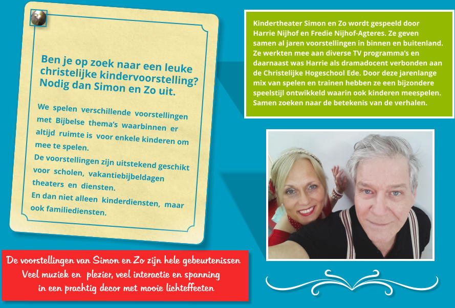 De voorstellingen van Simon en Zo zijn hele gebeurtenissen       Veel muziek en  plezier, veel interactie en spanning          in een prachtig decor met mooie lichteffecten   Kindertheater Simon en Zo wordt gespeeld door  Harrie Nijhof en Fredie Nijhof-Agteres. Ze geven  samen al jaren voorstellingen in binnen en buitenland.  Ze werkten mee aan diverse TV programma�s en  daarnaast was Harrie als dramadocent verbonden aan  de Christelijke Hogeschool Ede. Door deze jarenlange  mix van spelen en trainen hebben ze een bijzondere  speelstijl ontwikkeld waarin ook kinderen meespelen. Samen zoeken naar de betekenis van de verhalen.   Ben je op zoek naar een leuke  christelijke kindervoorstelling? Nodig dan Simon en Zo uit.   We  spelen  verschillende  voorstellingen  met  Bijbelse  thema�s  waarbinnen  er  altijd  ruimte is  voor enkele kinderen om  mee te spelen.  De voorstellingen zijn uitstekend geschikt  voor  scholen,  vakantiebijbeldagen  theaters  en  diensten.  En dan niet alleen  kinderdiensten,  maar  ook familiediensten.  